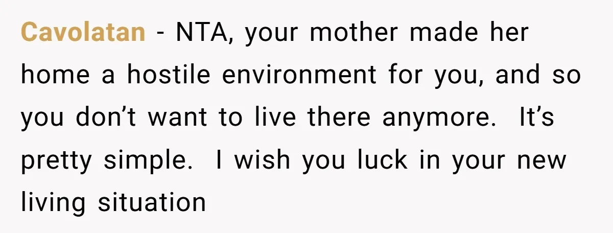 Cavolatan − NTA, your mother made her home a hostile environment for you, and so you don’t want to live there anymore. It’s pretty simple. I wish you luck in...