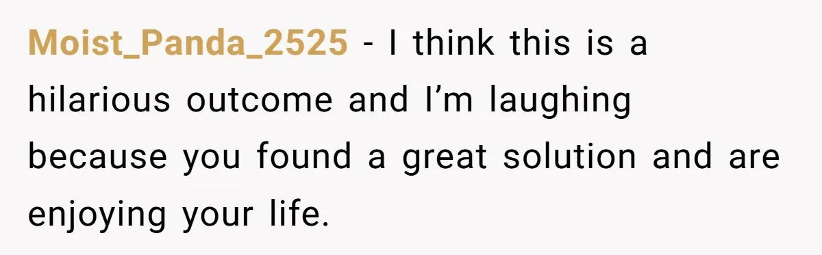 Moist_Panda_2525 − I think this is a hilarious outcome and I’m laughing because you found a great solution and are enjoying your life.