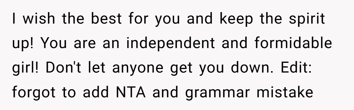I wish the best for you and keep the spirit up! You are an independent and formidable girl! Don't let anyone get you down. Edit: forgot to add NTA and...