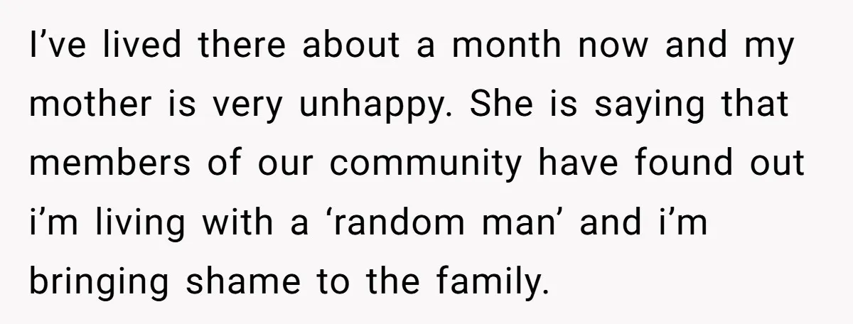 I’ve lived there about a month now and my mother is very unhappy. She is saying that members of our community have found out i’m living with a ‘random man’...