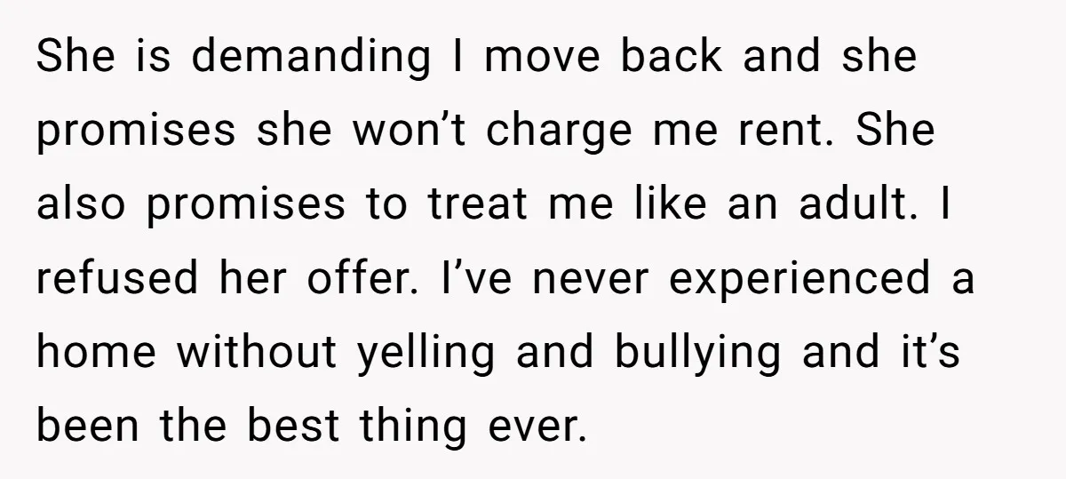She is demanding I move back and she promises she won’t charge me rent. She also promises to treat me like an adult. I refused her offer. I’ve never experienced...