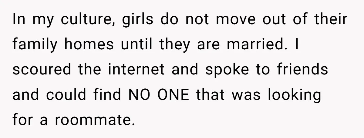 In my culture, girls do not move out of their family homes until they are married. I scoured the internet and spoke to friends and could find NO ONE that...