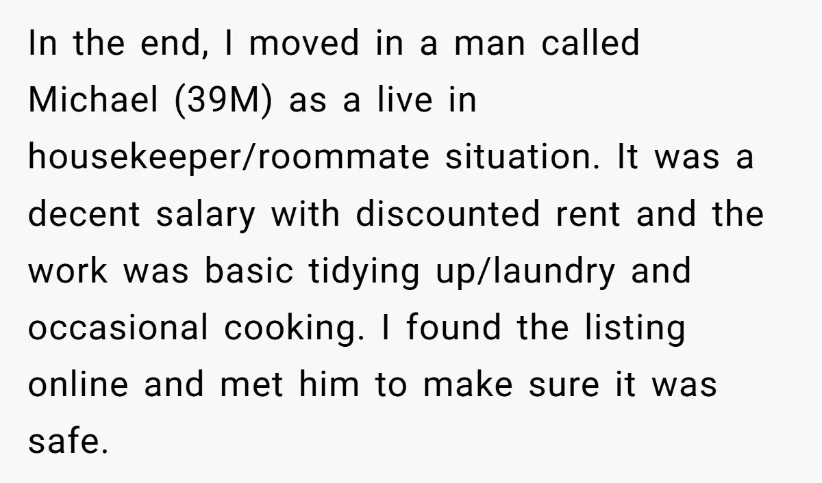 In the end, I moved in a man called Michael (39M) as a live in housekeeper/roommate situation. It was a decent salary with discounted rent and the work was basic...