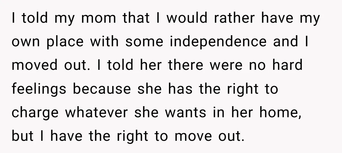 I told my mom that I would rather have my own place with some independence and I moved out. I told her there were no hard feelings because she has...
