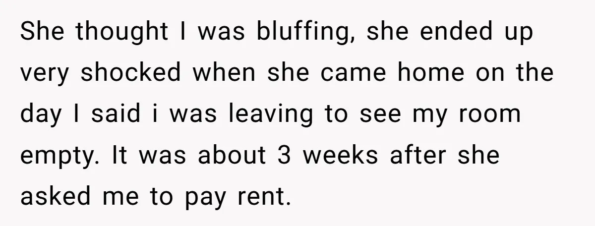 She thought I was bluffing, she ended up very shocked when she came home on the day I said i was leaving to see my room empty. It was about...
