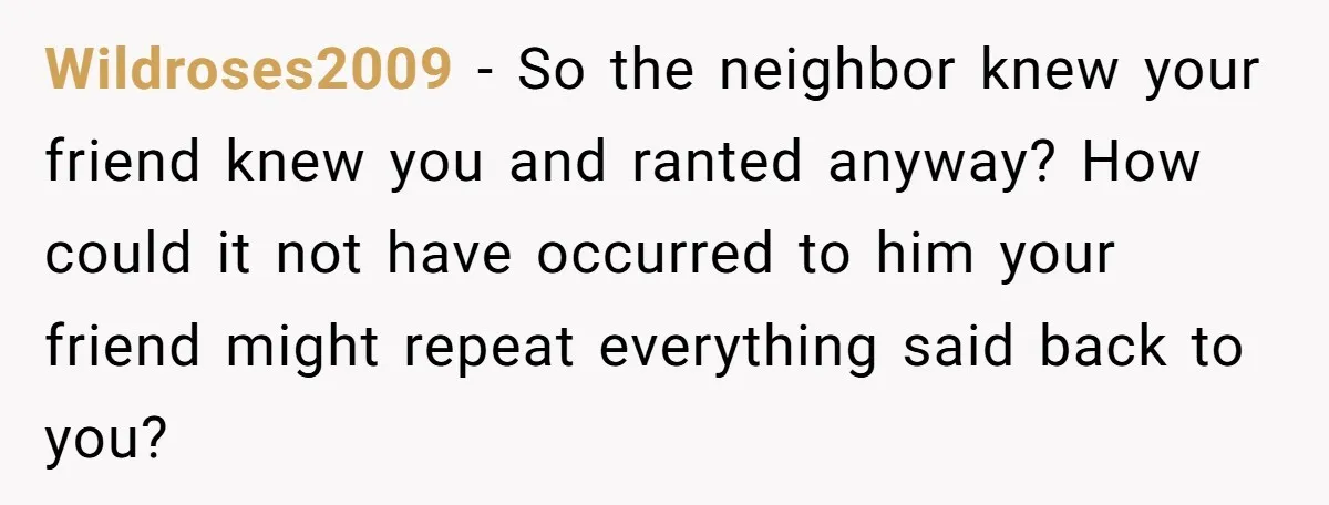 Wildroses2009 − So the neighbor knew your friend knew you and ranted anyway? How could it not have occurred to him your friend might repeat everything said back to you?