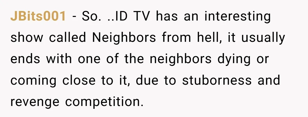 JBits001 − So. ..ID TV has an interesting show called Neighbors from hell, it usually ends with one of the neighbors dying or coming close to it, due to stuborness...