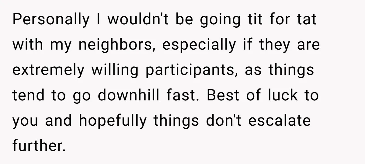 Personally I wouldn't be going tit for tat with my neighbors, especially if they are extremely willing participants, as things tend to go downhill fast. Best of luck to you...