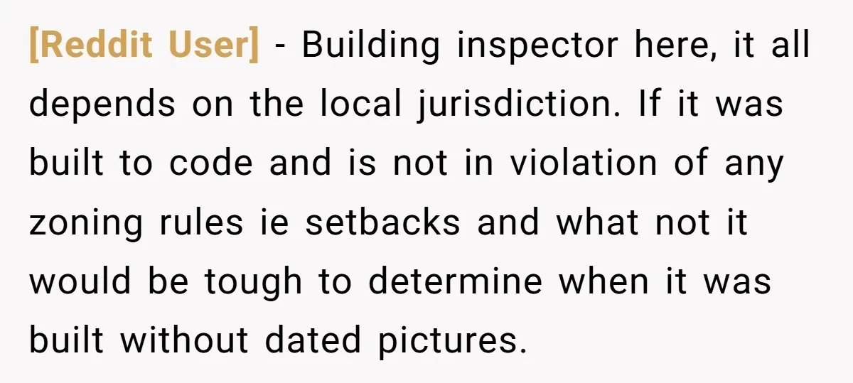 [Reddit User] − Building inspector here, it all depends on the local jurisdiction. If it was built to code and is not in violation of any zoning rules ie setbacks...