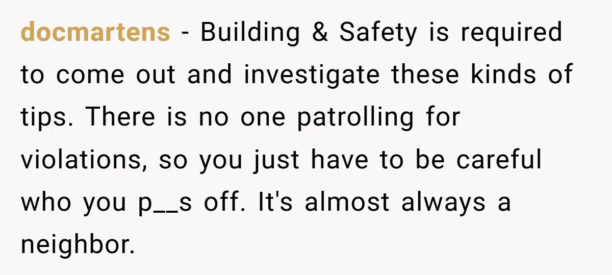 docmartens − Building & Safety is required to come out and investigate these kinds of tips. There is no one patrolling for violations, so you just have to be careful...