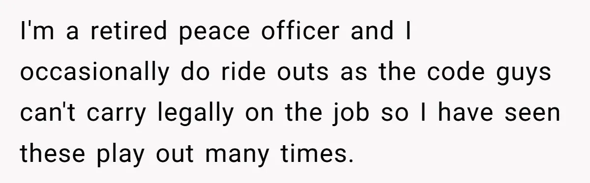 I'm a retired peace officer and I occasionally do ride outs as the code guys can't carry legally on the job so I have seen these play out many times.