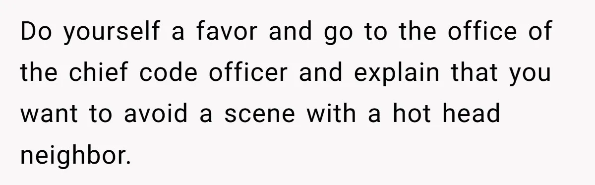 Do yourself a favor and go to the office of the chief code officer and explain that you want to avoid a scene with a hot head neighbor.