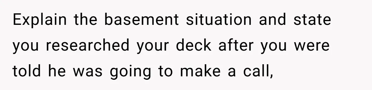 Explain the basement situation and state you researched your deck after you were told he was going to make a call,