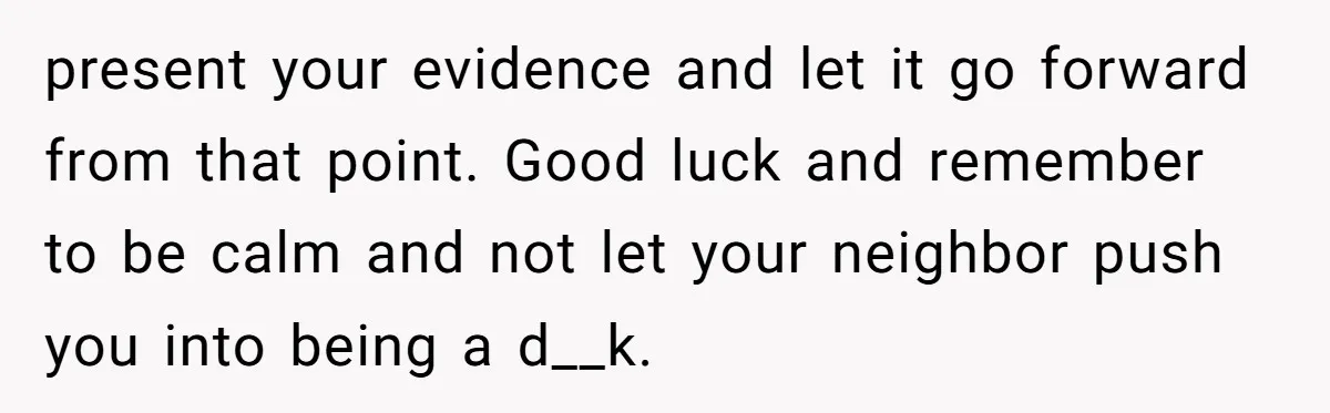 present your evidence and let it go forward from that point. Good luck and remember to be calm and not let your neighbor push you into being a d__k.