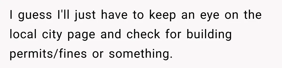 I guess I'll just have to keep an eye on the local city page and check for building permits/fines or something.