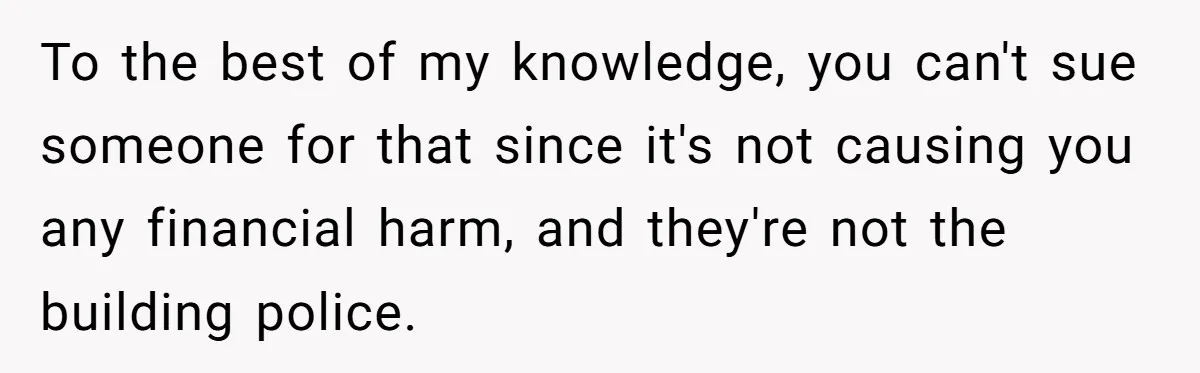 To the best of my knowledge, you can't sue someone for that since it's not causing you any financial harm, and they're not the building police.