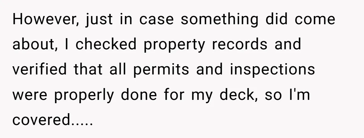 However, just in case something did come about, I checked property records and verified that all permits and inspections were properly done for my deck, so I'm covered.....