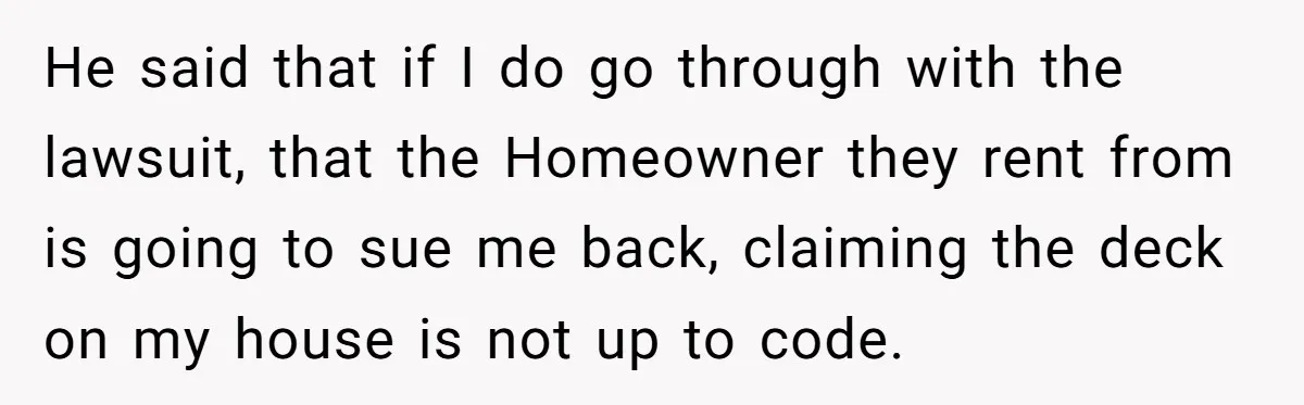 He said that if I do go through with the lawsuit, that the Homeowner they rent from is going to sue me back, claiming the deck on my house is...