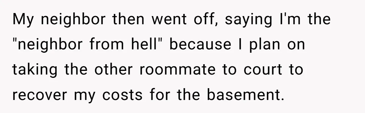 My neighbor then went off, saying I'm the "neighbor from hell" because I plan on taking the other roommate to court to recover my costs for the basement.