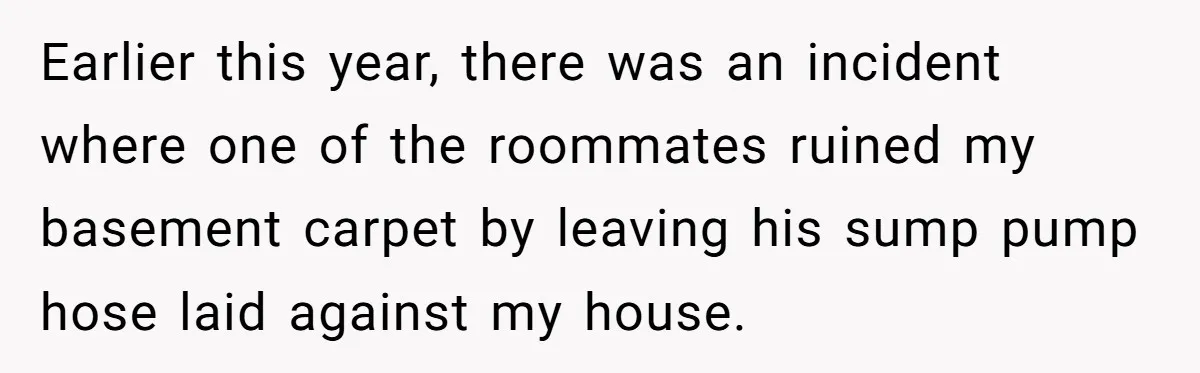 Earlier this year, there was an incident where one of the roommates ruined my basement carpet by leaving his sump pump hose laid against my house.
