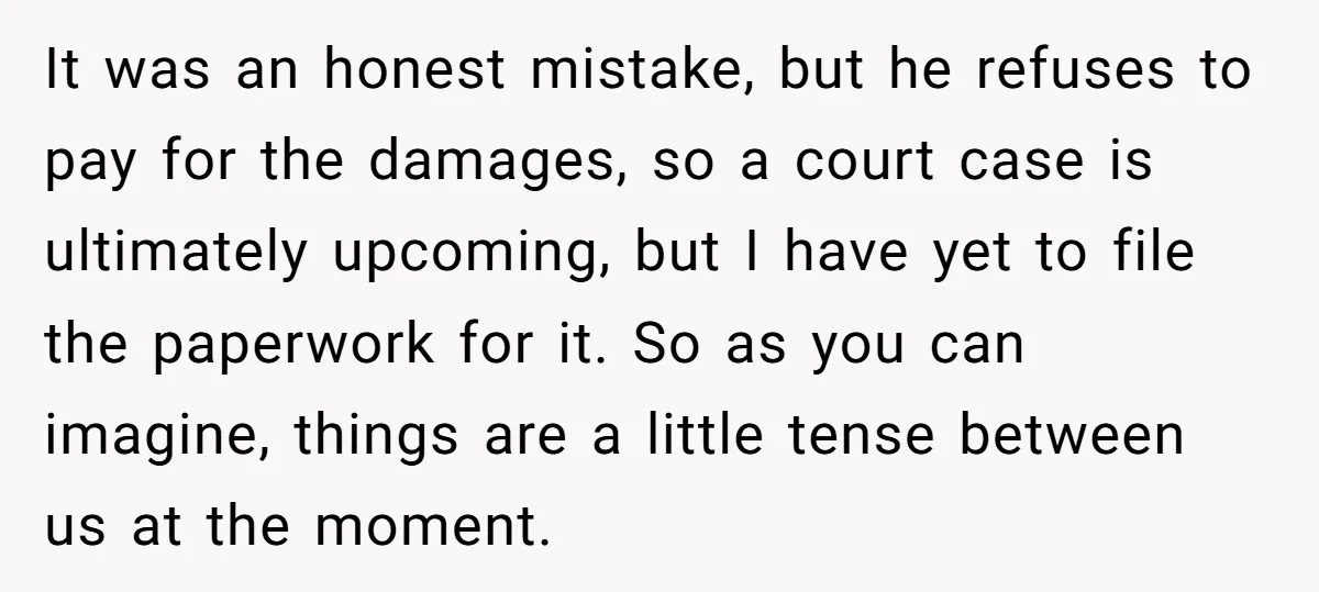 It was an honest mistake, but he refuses to pay for the damages, so a court case is ultimately upcoming, but I have yet to file the paperwork for it....