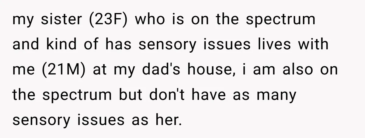 my sister (23F) who is on the spectrum and kind of has sensory issues lives with me (21M) at my dad's house, i am also on the spectrum but don't...