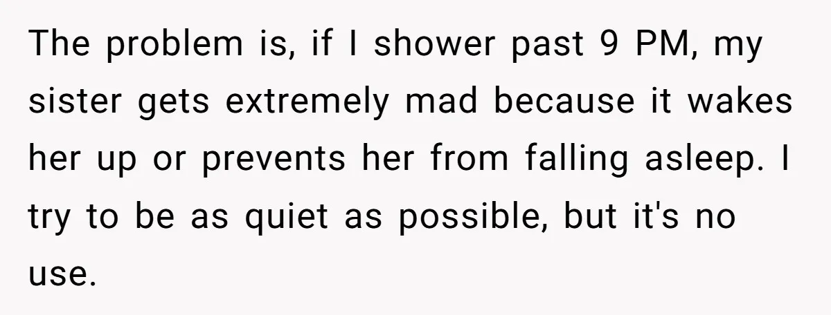 The problem is, if I shower past 9 PM, my sister gets extremely mad because it wakes her up or prevents her from falling asleep. I try to be as...