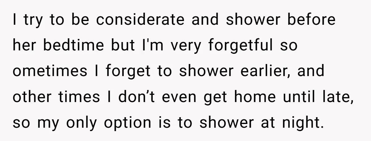 I try to be considerate and shower before her bedtime but I'm very forgetful so ometimes I forget to shower earlier, and other times I don’t even get home until...
