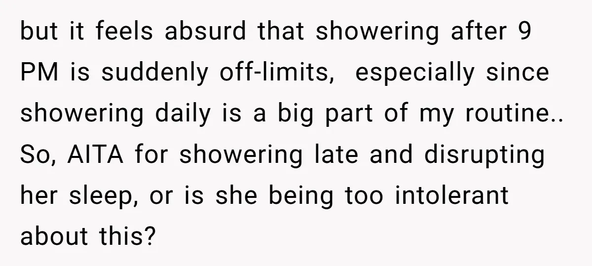 but it feels absurd that showering after 9 PM is suddenly off-limits, especially since showering daily is a big part of my routine.. So, AITA for showering late and disrupting...