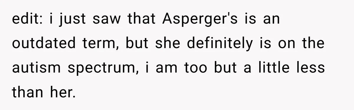 edit: i just saw that Asperger's is an outdated term, but she definitely is on the autism spectrum, i am too but a little less than her.