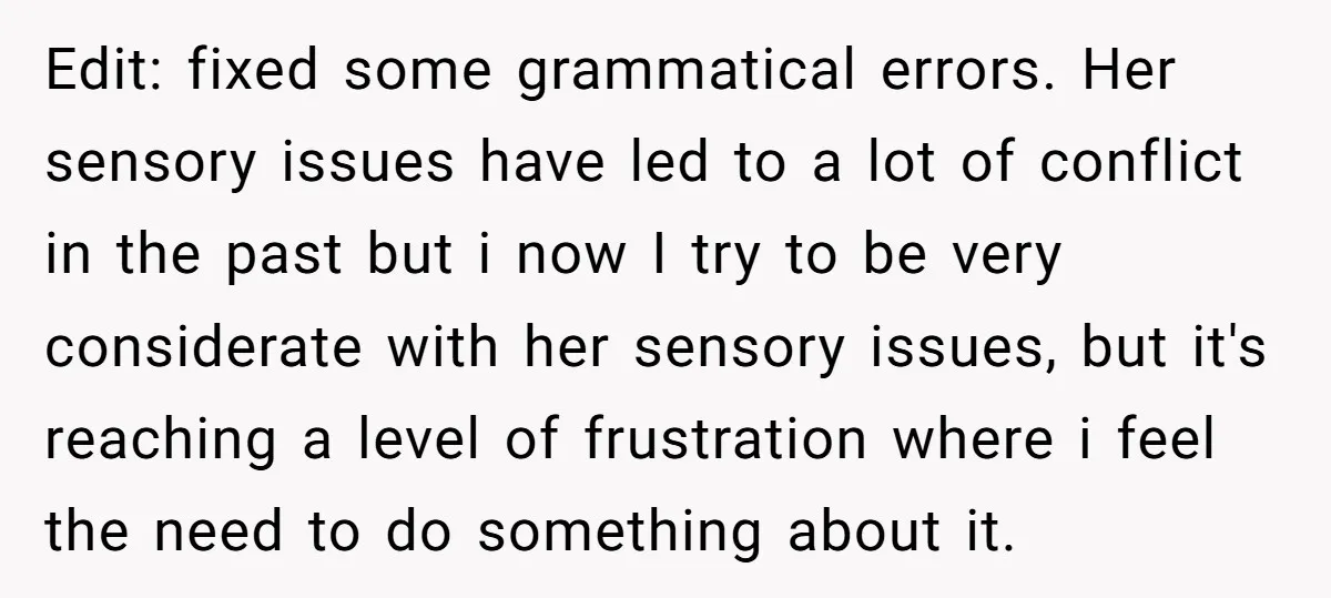 Edit: fixed some grammatical errors. Her sensory issues have led to a lot of conflict in the past but i now I try to be very considerate with her sensory...