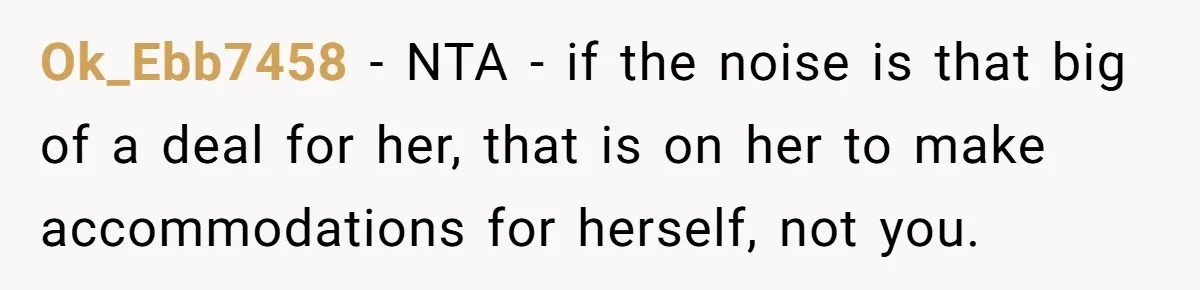 Ok_Ebb7458 − NTA - if the noise is that big of a deal for her, that is on her to make accommodations for herself, not you.
