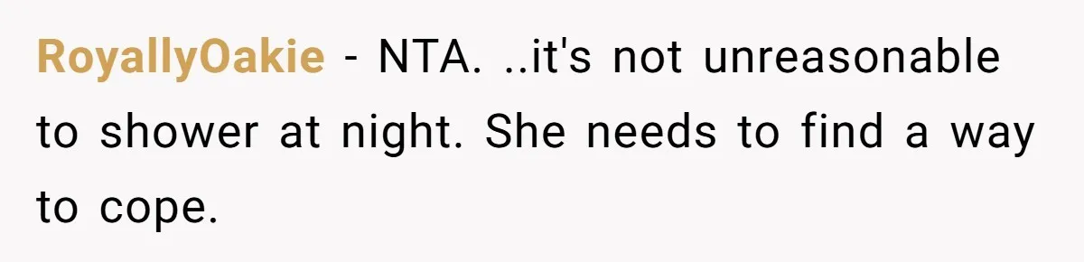 RoyallyOakie − NTA. ..it's not unreasonable to shower at night. She needs to find a way to cope.