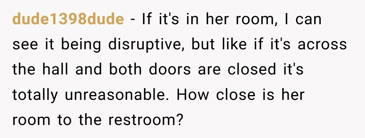 dude1398dude − If it's in her room, I can see it being disruptive, but like if it's across the hall and both doors are closed it's totally unreasonable. How close...