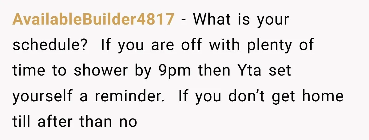 AvailableBuilder4817 − What is your schedule? If you are off with plenty of time to shower by 9pm then Yta set yourself a reminder. If you don’t get home till...