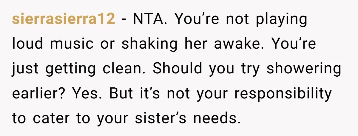 sierrasierra12 − NTA. You’re not playing loud music or shaking her awake. You’re just getting clean. Should you try showering earlier? Yes. But it’s not your responsibility to cater to...