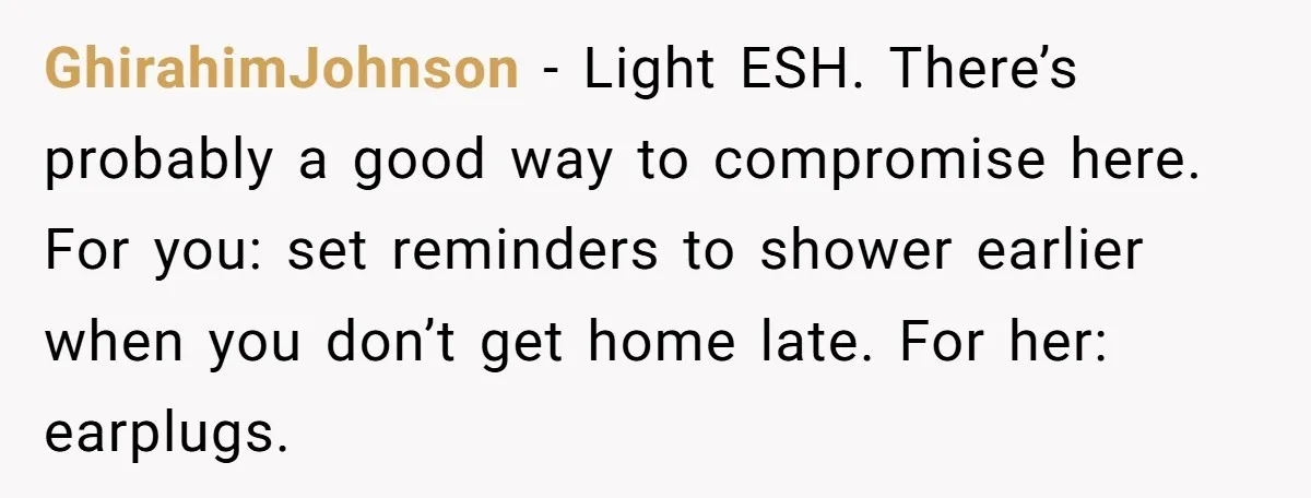 GhirahimJohnson − Light ESH. There’s probably a good way to compromise here. For you: set reminders to shower earlier when you don’t get home late. For her: earplugs.
