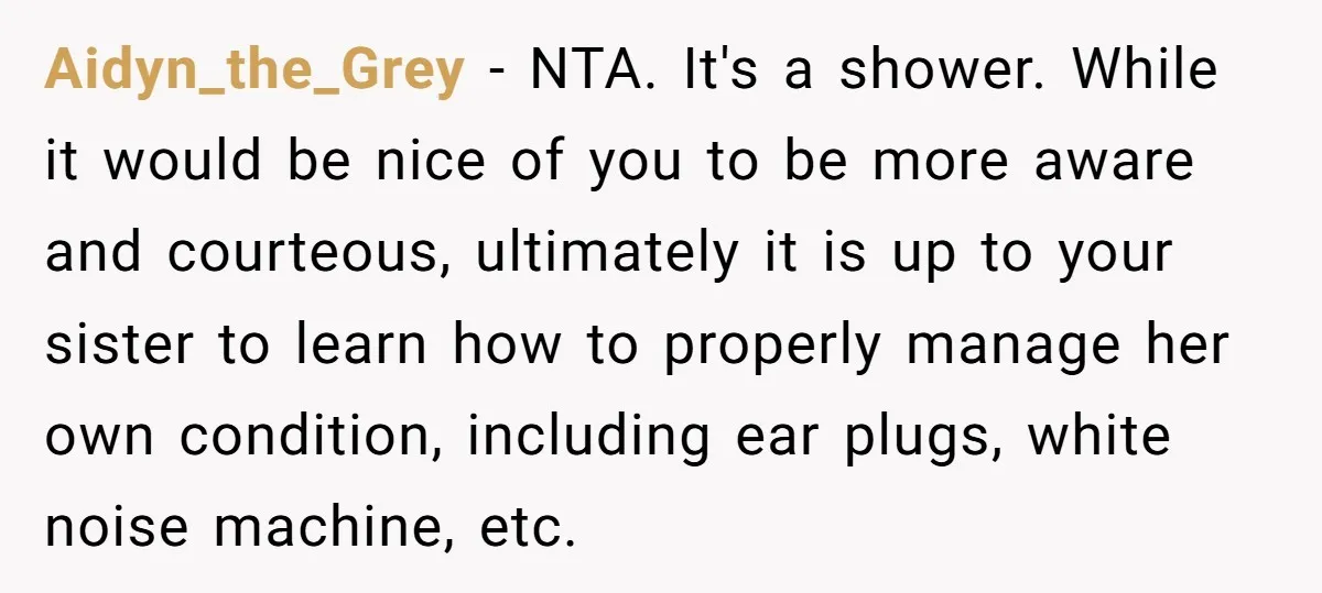 Aidyn_the_Grey − NTA. It's a shower. While it would be nice of you to be more aware and courteous, ultimately it is up to your sister to learn how to...