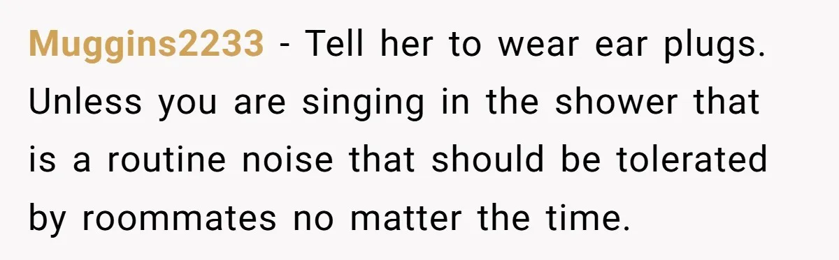 Muggins2233 − Tell her to wear ear plugs. Unless you are singing in the shower that is a routine noise that should be tolerated by roommates no matter the time.