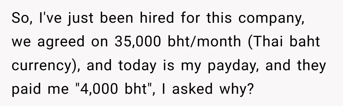 So, I've just been hired for this company, we agreed on 35,000 bht/month (Thai baht currency), and today is my payday, and they paid me "4,000 bht", I asked why?
