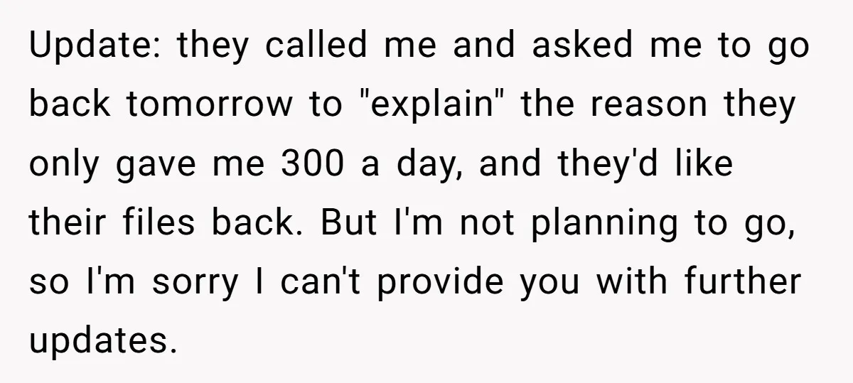 Update: they called me and asked me to go back tomorrow to "explain" the reason they only gave me 300 a day, and they'd like their files back. But I'm...