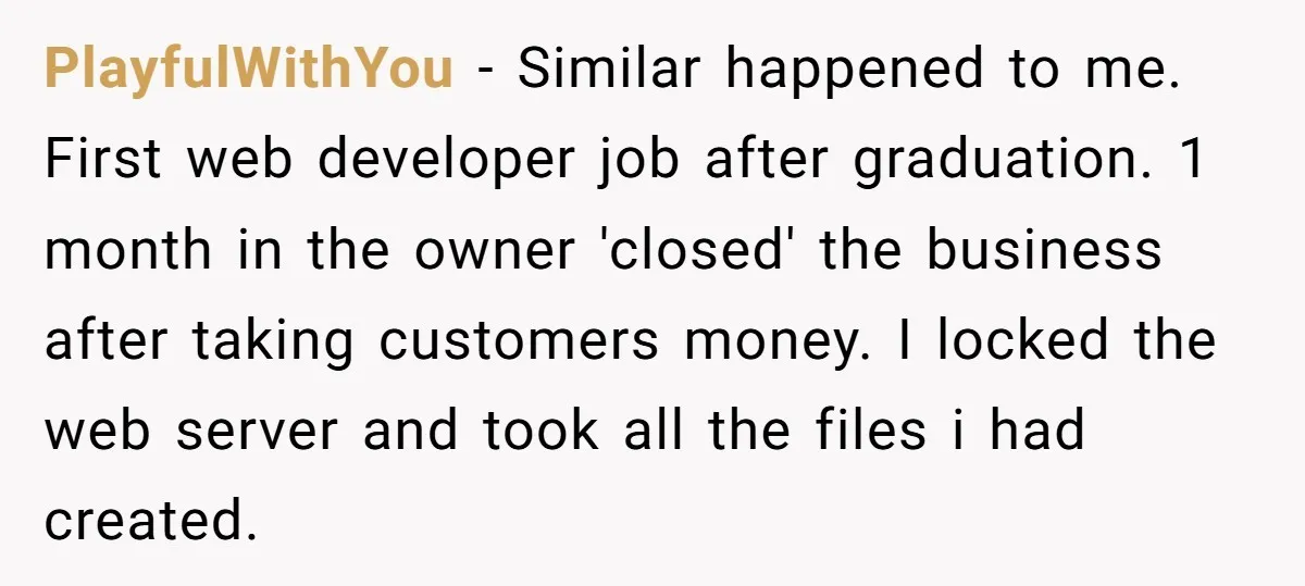 PlayfulWithYou − Similar happened to me. First web developer job after graduation. 1 month in the owner 'closed' the business after taking customers money. I locked the web server and...