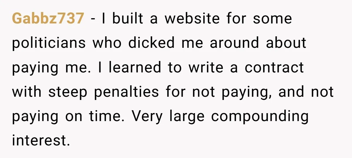 Gabbz737 − I built a website for some politicians who dicked me around about paying me. I learned to write a contract with steep penalties for not paying, and not...