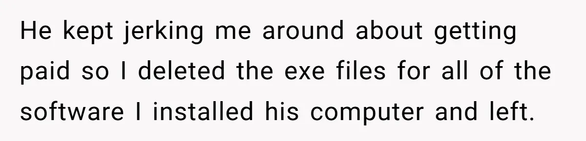 He kept jerking me around about getting paid so I deleted the exe files for all of the software I installed his computer and left.