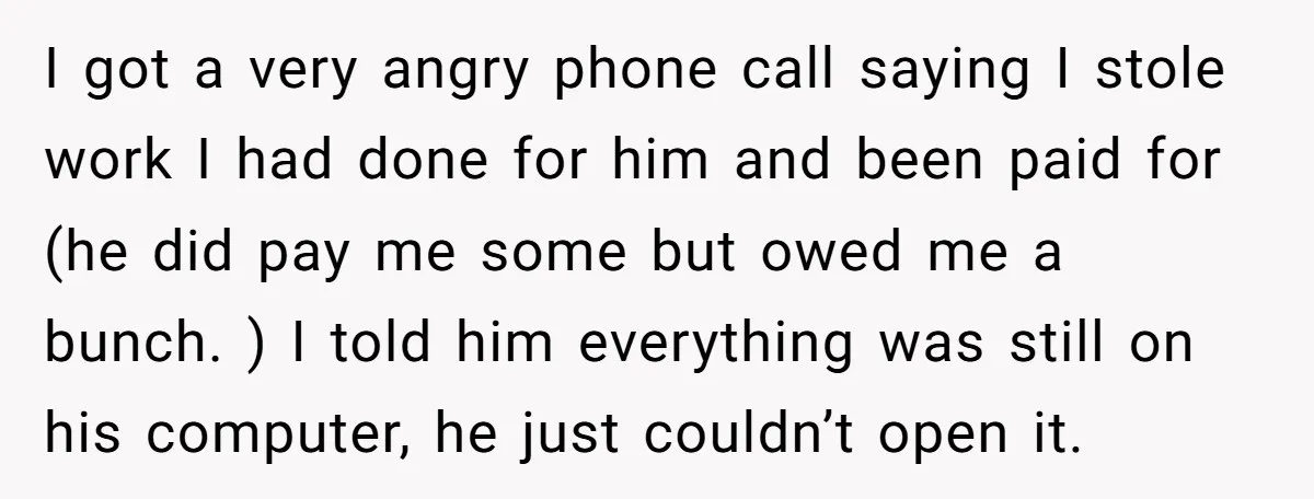 I got a very angry phone call saying I stole work I had done for him and been paid for (he did pay me some but owed me a bunch....