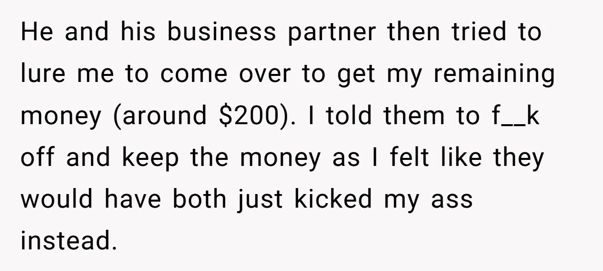 He and his business partner then tried to lure me to come over to get my remaining money (around $200). I told them to f__k off and keep the money...