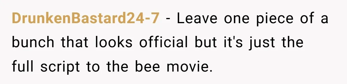DrunkenBastard24-7 − Leave one piece of a bunch that looks official but it's just the full script to the bee movie.