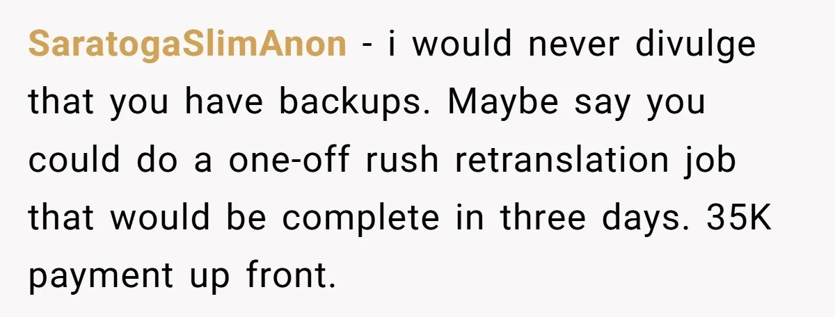 SaratogaSlimAnon − i would never divulge that you have backups. Maybe say you could do a one-off rush retranslation job that would be complete in three days. 35K payment up...