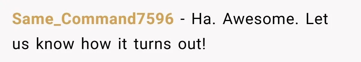 Same_Command7596 − Ha. Awesome. Let us know how it turns out!