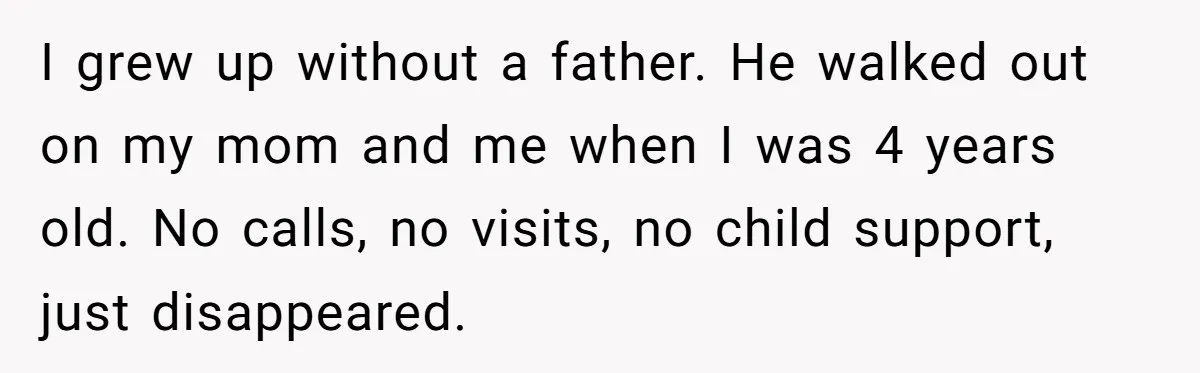 I grew up without a father. He walked out on my mom and me when I was 4 years old. No calls, no visits, no child support, just disappeared.